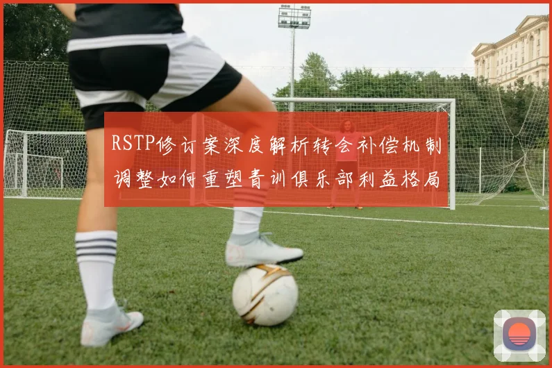 RSTP修订案深度解析转会补偿机制调整如何重塑青训俱乐部利益格局